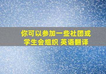 你可以参加一些社团或学生会组织 英语翻译